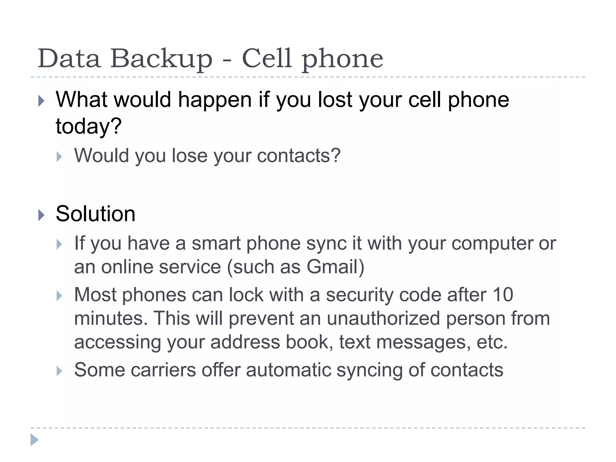 Data Backup - Cell phoneWhat would happen if you lost your cell phone today?Would you lose your contacts?SolutionIf you have a smart phone sync it with your computer or an online service (such as Gmail)Most phones can lock with a security code after 10 minutes. This will prevent an unauthorized person from accessing your address book, text messages, etc.Some carriers offer automatic syncing of contacts