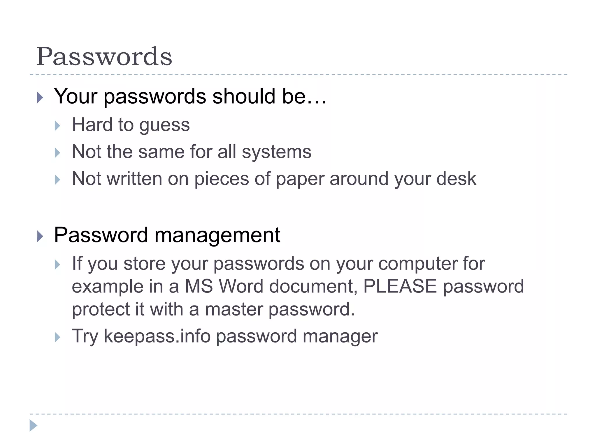 PasswordsYour passwords should be…Hard to guessNot the same for all systemsNot written on pieces of paper around your deskPassword managementIf you store your passwords on your computer for example in a MS Word document, PLEASE password protect it with a master password.Try keepass.info password manager