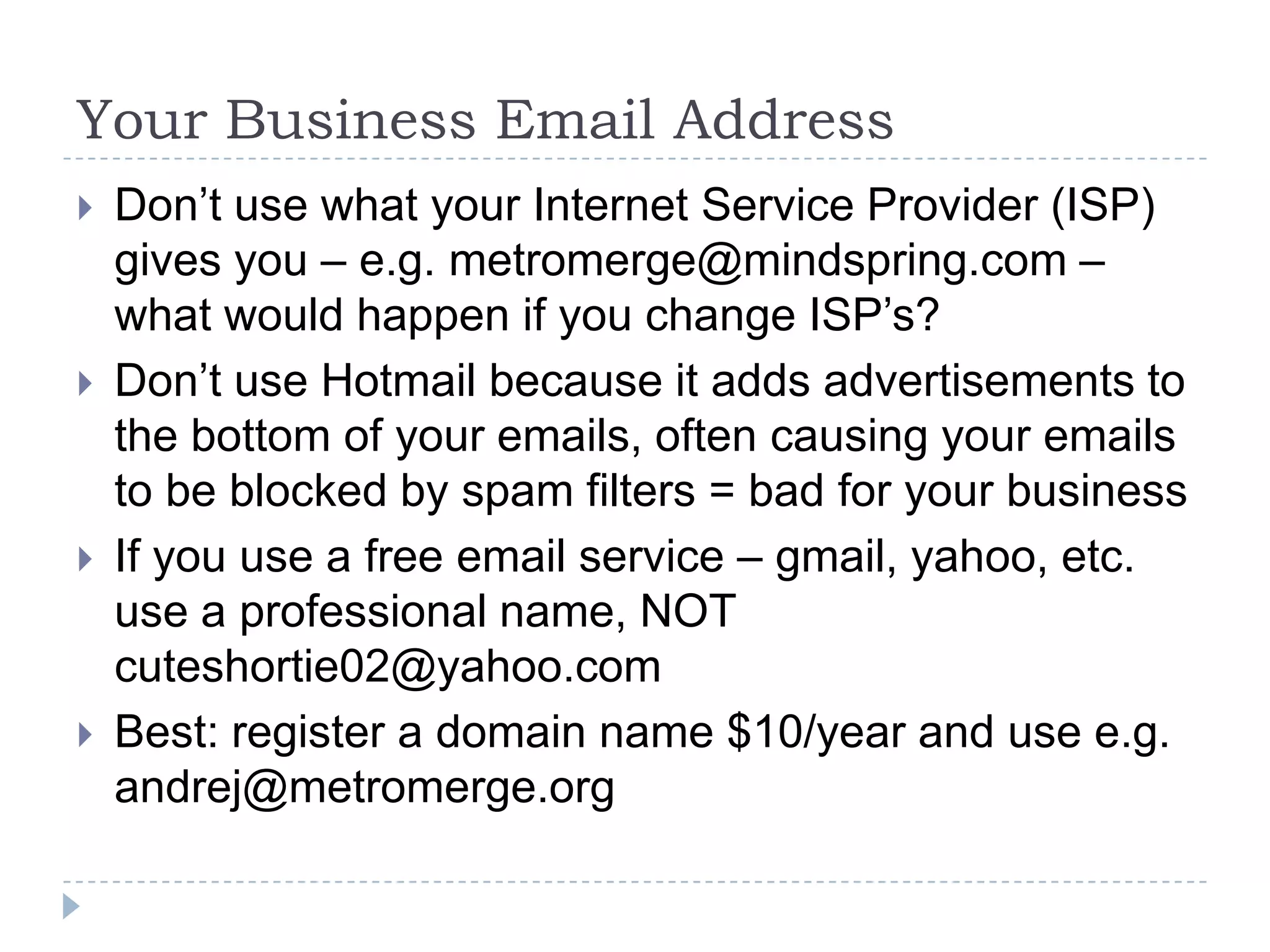 Your Business Email AddressDon’t use what your Internet Service Provider (ISP) gives you – e.g. metromerge@mindspring.com – what would happen if you change ISP’s?Don’t use Hotmail because it adds advertisements to the bottom of your emails, often causing your emails to be blocked by spam filters = bad for your businessIf you use a free email service – gmail, yahoo, etc. use a professional name, NOT cuteshortie02@yahoo.comBest: register a domain name $10/year and use e.g. andrej@metromerge.org