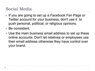 Social MediaIf you are going to set up a Facebook Fan Page or Twitter account for your business, don't use it  to push personal, political, or religious opinions.Be consistent. Use the main business email address to set up these online accounts. Don't let relatives or employees use their email address otherwise they have control over your brand.