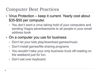 Computer Best PracticesVirus Protection – keep it current. Yearly cost about $35-$50 per computer.You don’t want a virus taking hold of your computers and sending Viagra advertisements to all people in your email address bookOn a computer you use for businessDon’t let your kids play/download games/musicDon’t install games/file sharing programsYou wouldn’t take your only business truck off-roading on the weekend just for fun.Don’t eat over keyboard.