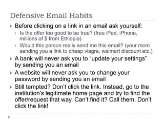 Defensive Email HabitsBefore clicking on a link in an email ask yourself:Is the offer too good to be true? (free iPad, iPhone, millions of $ from Ethiopia)Would this person really send me this email? (your mom sending you a link to cheap viagra, walmart discount etc.)A bank will never ask you to “update your settings” by sending you an emailA website will never ask you to change your password by sending you an emailStill tempted? Don’t click the link. Instead, go to the institution’s legitimate home page and try to find the offer/request that way. Can’t find it? Call them. Don’t click the link!