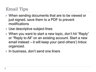 Email TipsWhen sending documents that are to be viewed or just signed, save them to a PDF to prevent modificationsUse descriptive subject linesWhen you want to start a new topic, don’t hit “Reply” or “Reply to All” on an existing account. Start a new email instead – it will keep your (and others’) Inbox organized.In business, don’t send one liners