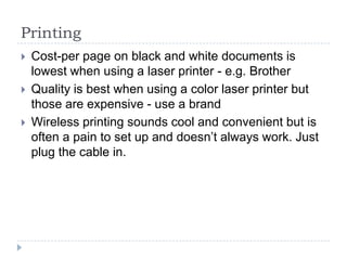 PrintingCost-per page on black and white documents is lowest when using a laser printer - e.g. BrotherQuality is best when using a color laser printer but those are expensive - use a brandWireless printing sounds cool and convenient but is often a pain to set up and doesn’t always work. Just plug the cable in.