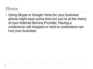 PhoneUsing Skype or Google Voice for your business phone might save some time but you’re at the mercy of your Internet Service Provider. Having a conference call dropped or hard to understand can hurt your business.