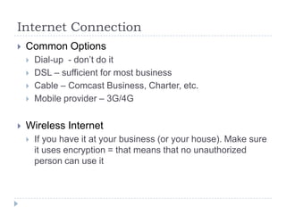 Internet ConnectionCommon OptionsDial-up  - don’t do itDSL – sufficient for most businessCable – Comcast Business, Charter, etc.Mobile provider – 3G/4GWireless InternetIf you have it at your business (or your house). Make sure it uses encryption = that means that no unauthorized person can use it