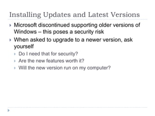 Installing Updates and Latest VersionsMicrosoft discontinued supporting older versions of Windows – this poses a security riskWhen asked to upgrade to a newer version, ask yourselfDo I need that for security?Are the new features worth it?Will the new version run on my computer?