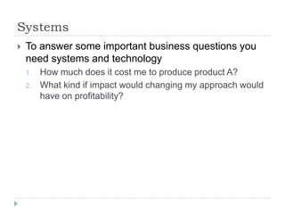 SystemsTo answer some important business questions you need systems and technologyHow much does it cost me to produce product A?What kind if impact would changing my approach would have on profitability?
