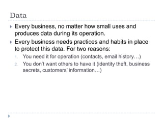 DataEvery business, no matter how small uses and produces data during its operation.Every business needs practices and habits in place to protect this data. For two reasons:You need it for operation (contacts, email history…)You don’t want others to have it (identity theft, business secrets, customers’ information…)