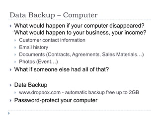 Data Backup – ComputerWhat would happen if your computer disappeared? What would happen to your business, your income?Customer contact informationEmail historyDocuments (Contracts, Agreements, Sales Materials…)Photos (Event…)What if someone else had all of that?Data Backupwww.dropbox.com - automatic backup free up to 2GBPassword-protect your computer