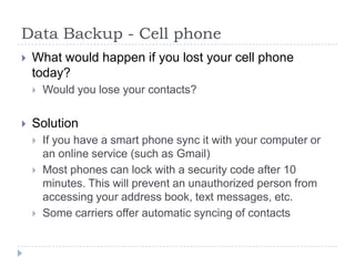 Data Backup - Cell phoneWhat would happen if you lost your cell phone today?Would you lose your contacts?SolutionIf you have a smart phone sync it with your computer or an online service (such as Gmail)Most phones can lock with a security code after 10 minutes. This will prevent an unauthorized person from accessing your address book, text messages, etc.Some carriers offer automatic syncing of contacts