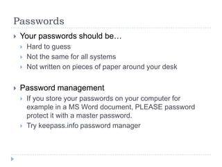 PasswordsYour passwords should be…Hard to guessNot the same for all systemsNot written on pieces of paper around your deskPassword managementIf you store your passwords on your computer for example in a MS Word document, PLEASE password protect it with a master password.Try keepass.info password manager