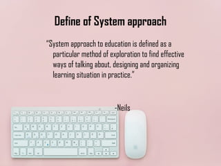 Define of System approach
“System approach to education is defined as a
particular method of exploration to find effective
ways of talking about, designing and organizing
learning situation in practice.”
-Neils
 