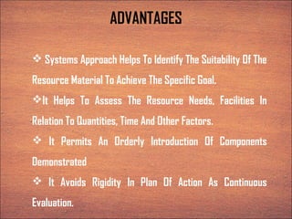 ADVANTAGES
 Systems Approach Helps To Identify The Suitability Of The
Resource Material To Achieve The Specific Goal.
It Helps To Assess The Resource Needs, Facilities In
Relation To Quantities, Time And Other Factors.
 It Permits An Orderly Introduction Of Components
Demonstrated
 It Avoids Rigidity In Plan Of Action As Continuous
Evaluation.
 