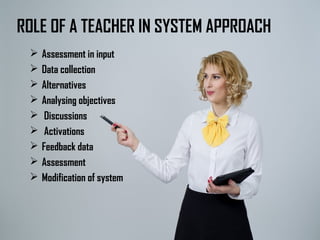 ROLE OF A TEACHER IN SYSTEM APPROACH
 Assessment in input
 Data collection
 Alternatives
 Analysing objectives
 Discussions
 Activations
 Feedback data
 Assessment
 Modification of system
 