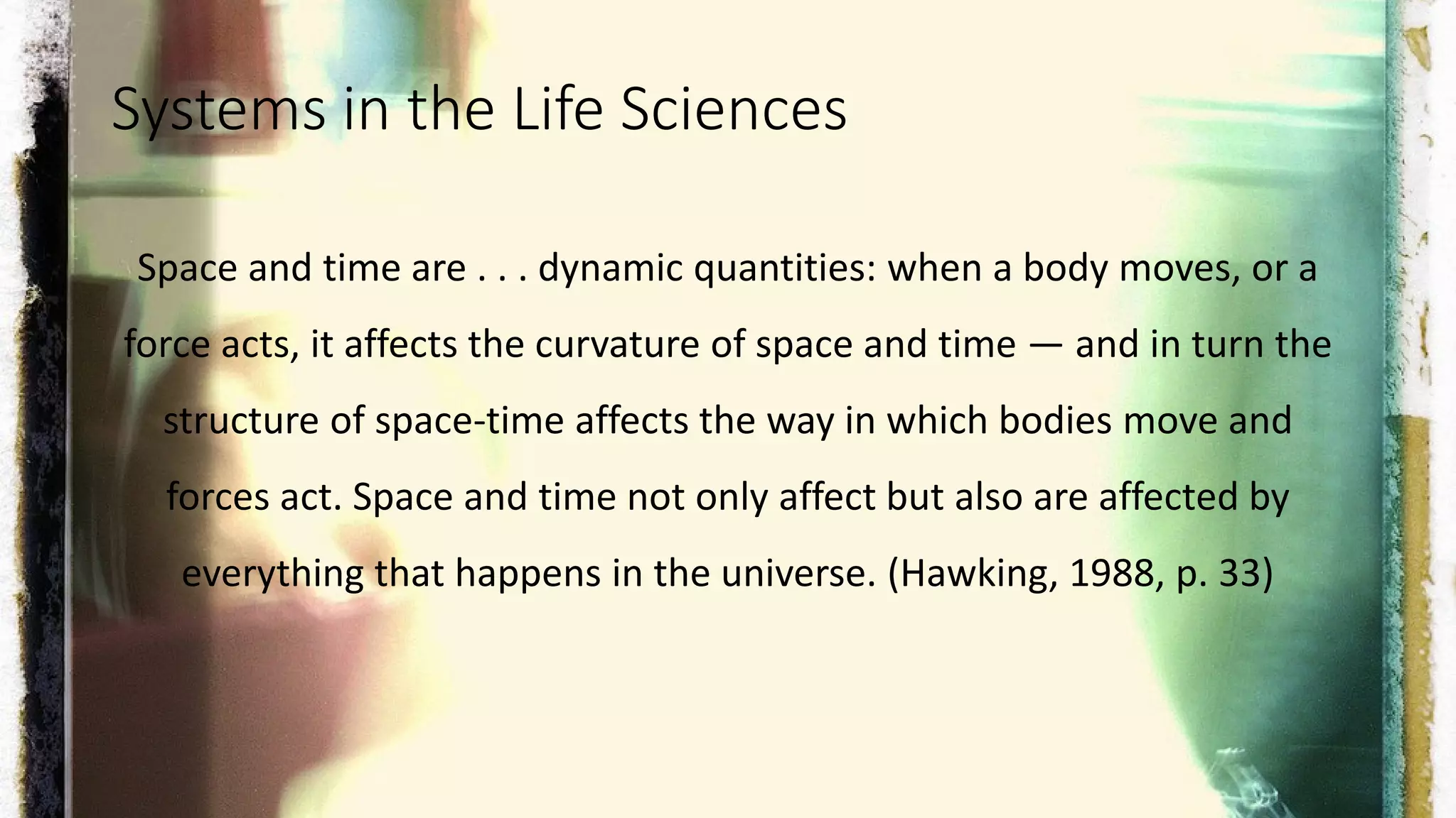 Systems in the Life Sciences
Space and time are . . . dynamic quantities: when a body moves, or a
force acts, it affects the curvature of space and time — and in turn the
structure of space-time affects the way in which bodies move and
forces act. Space and time not only affect but also are affected by
everything that happens in the universe. (Hawking, 1988, p. 33)
