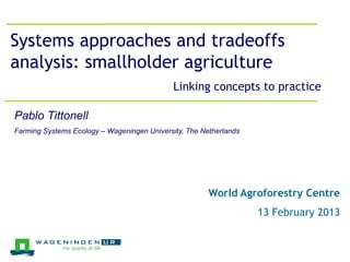 Jeroen Groot, 26 March 2012
Systems approaches and tradeoffs
analysis: smallholder agriculture
                                             Linking concepts to practice

Pablo Tittonell
Farming Systems Ecology – Wageningen University, The Netherlands




                                                       World Agroforestry Centre
                                                                   13 February 2013
 