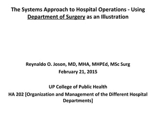 The Systems Approach to Hospital Operations - Using
Department of Surgery as an Illustration
Reynaldo O. Joson, MD, MHA, MHPEd, MSc Surg
February 21, 2015
UP College of Public Health
HA 202 [Organization and Management of the Different Hospital
Departments]
 