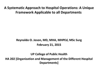 A Systematic Approach to Hospital Operations: A Unique
Framework Applicable to all Departments
Reynaldo O. Joson, MD, MHA, MHPEd, MSc Surg
February 21, 2015
UP College of Public Health
HA 202 [Organization and Management of the Different Hospital
Departments]
 