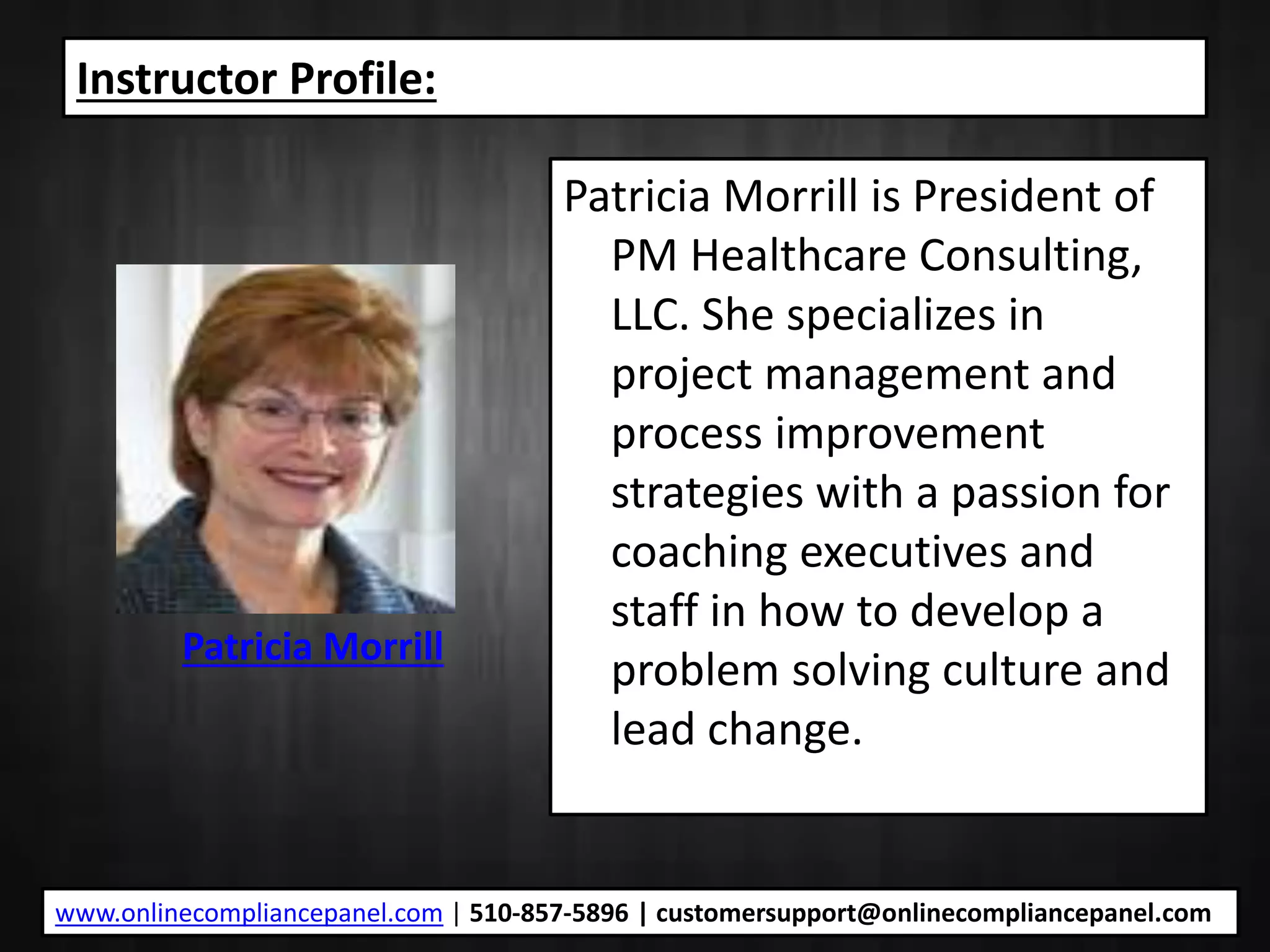Instructor Profile:
Patricia Morrill is President of
PM Healthcare Consulting,
LLC. She specializes in
project management and
process improvement
strategies with a passion for
coaching executives and
staff in how to develop a
problem solving culture and
lead change.
Patricia Morrill
www.onlinecompliancepanel.com | 510-857-5896 | customersupport@onlinecompliancepanel.com
 
