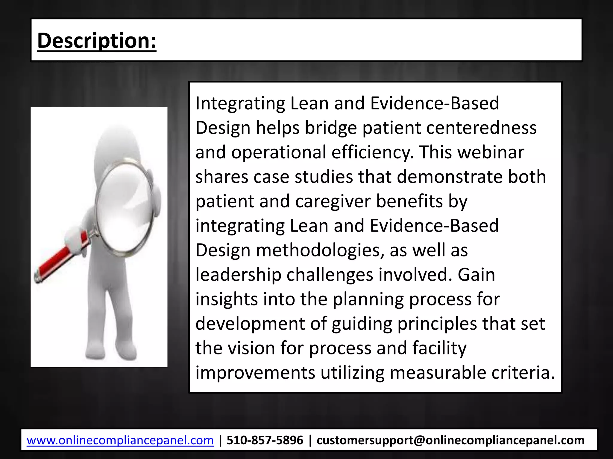 Description:
Integrating Lean and Evidence-Based
Design helps bridge patient centeredness
and operational efficiency. This webinar
shares case studies that demonstrate both
patient and caregiver benefits by
integrating Lean and Evidence-Based
Design methodologies, as well as
leadership challenges involved. Gain
insights into the planning process for
development of guiding principles that set
the vision for process and facility
improvements utilizing measurable criteria.
www.onlinecompliancepanel.com | 510-857-5896 | customersupport@onlinecompliancepanel.com
 