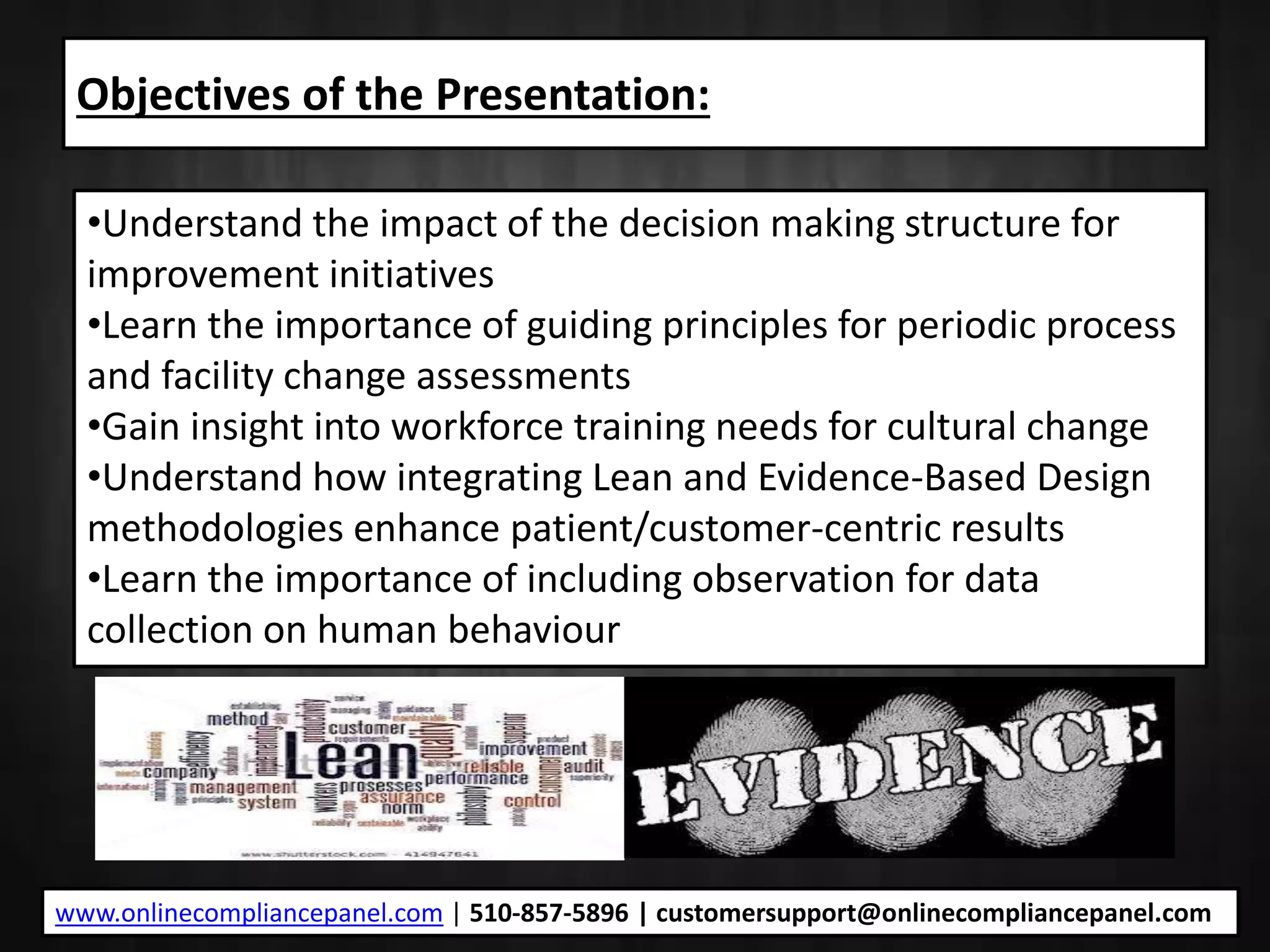 Objectives of the Presentation:
•Understand the impact of the decision making structure for
improvement initiatives
•Learn the importance of guiding principles for periodic process
and facility change assessments
•Gain insight into workforce training needs for cultural change
•Understand how integrating Lean and Evidence-Based Design
methodologies enhance patient/customer-centric results
•Learn the importance of including observation for data
collection on human behaviour
www.onlinecompliancepanel.com | 510-857-5896 | customersupport@onlinecompliancepanel.com
 