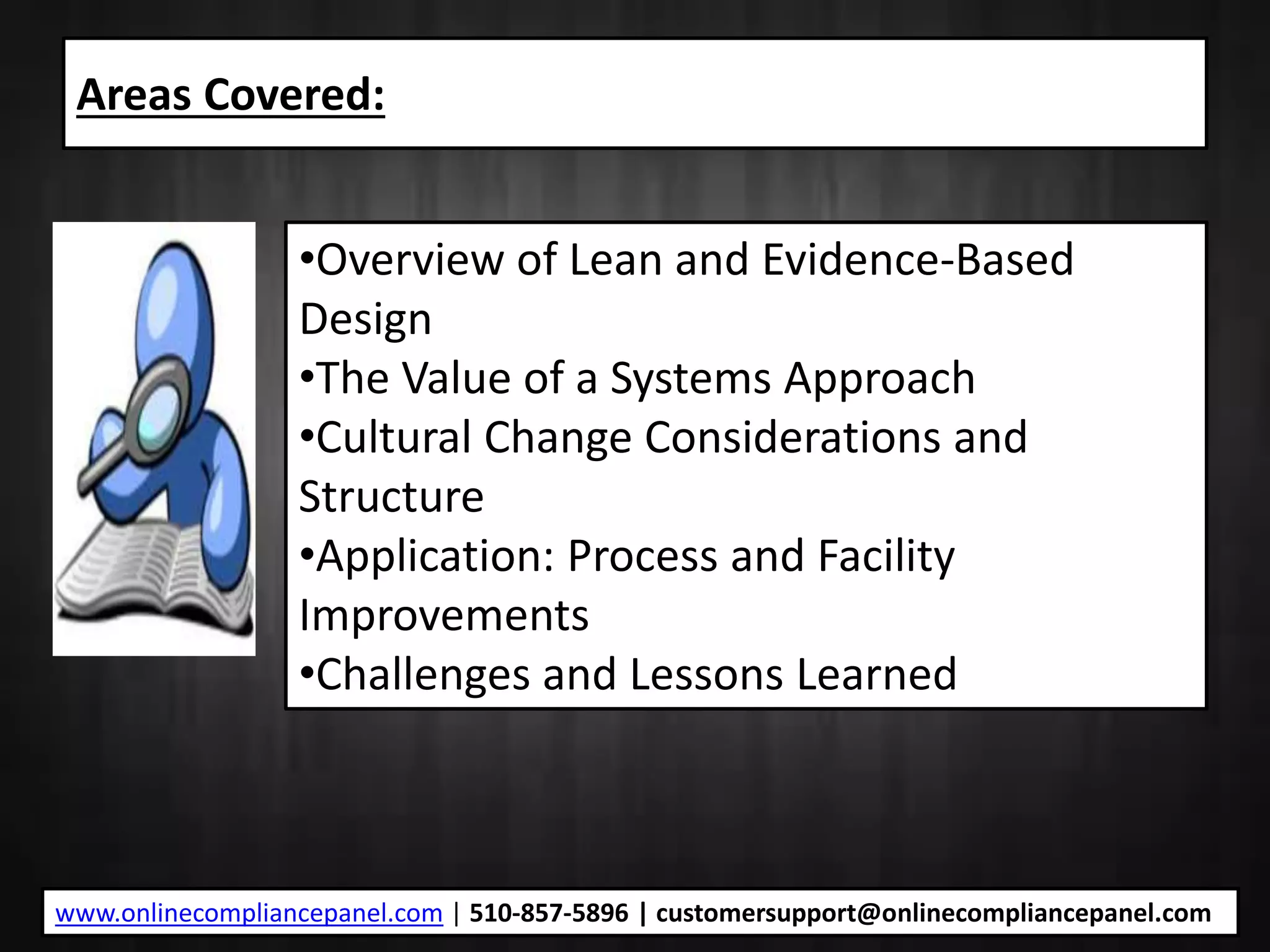 Areas Covered:
•Overview of Lean and Evidence-Based
Design
•The Value of a Systems Approach
•Cultural Change Considerations and
Structure
•Application: Process and Facility
Improvements
•Challenges and Lessons Learned
www.onlinecompliancepanel.com | 510-857-5896 | customersupport@onlinecompliancepanel.com
 
