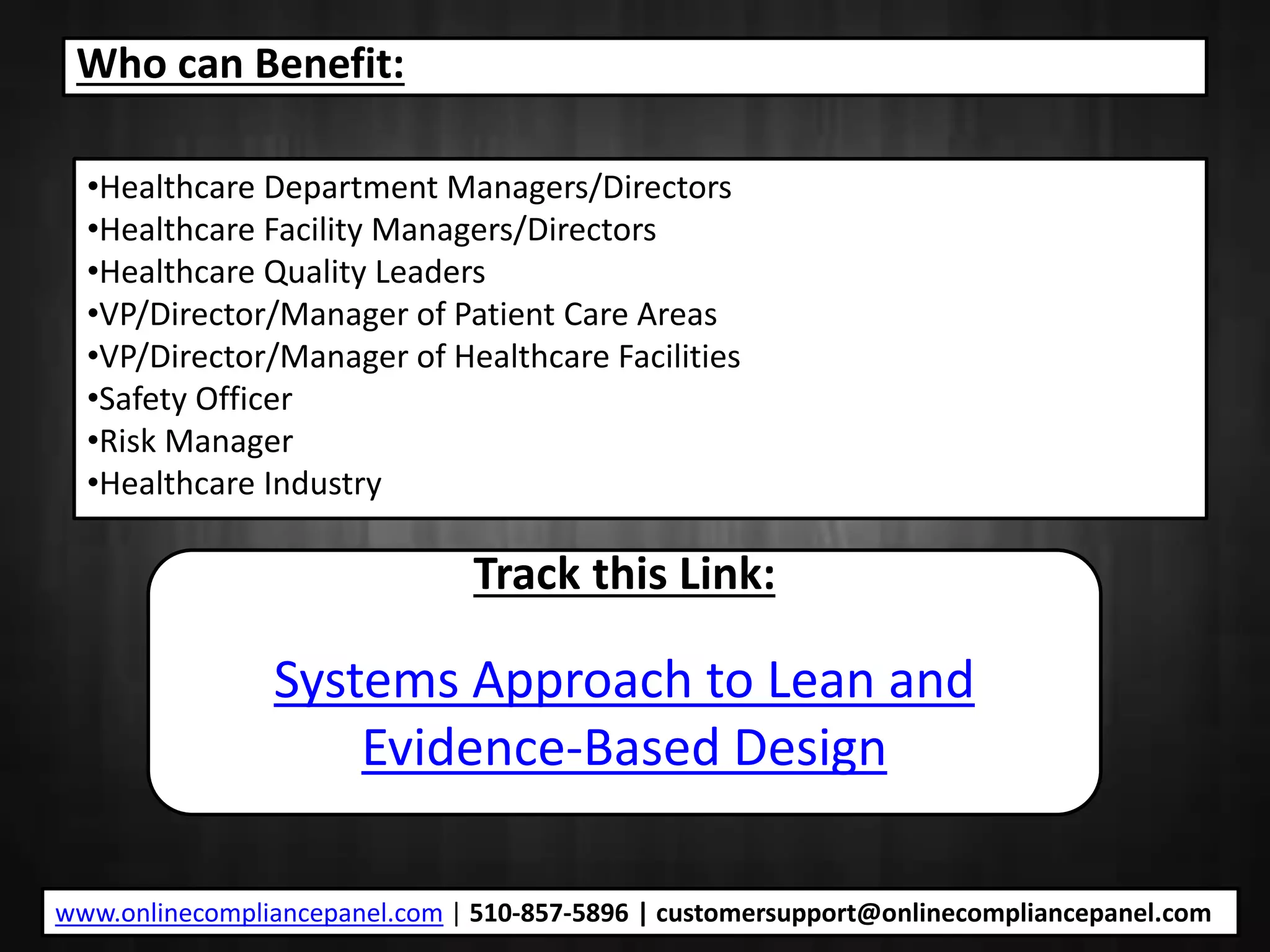 Who can Benefit:
•Healthcare Department Managers/Directors
•Healthcare Facility Managers/Directors
•Healthcare Quality Leaders
•VP/Director/Manager of Patient Care Areas
•VP/Director/Manager of Healthcare Facilities
•Safety Officer
•Risk Manager
•Healthcare Industry
Track this Link:
Systems Approach to Lean and
Evidence-Based Design
www.onlinecompliancepanel.com | 510-857-5896 | customersupport@onlinecompliancepanel.com
 
