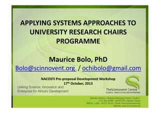 APPLYING SYSTEMS APPROACHES TO
UNIVERSITY RESEARCH CHAIRS
PROGRAMME
Maurice Bolo, PhD
Bolo@scinnovent.org / ochibolo@gmail.com
NACOSTI Pre-proposal Development Workshop
17th October, 2013

 