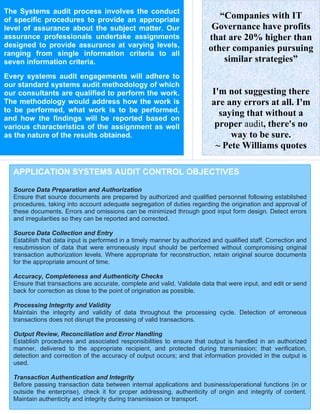 The Systems audit process involves the conduct
of specific procedures to provide an appropriate                            “Companies with IT
level of assurance about the subject matter. Our                          Governance have profits
assurance professionals undertake assignments                            that are 20% higher than
designed to provide assurance at varying levels,                         other companies pursuing
ranging from single information criteria to all
seven information criteria.                                                  similar strategies”
Every systems audit engagements will adhere to
our standard systems audit methodology of which
our consultants are qualified to perform the work.                        I'm not suggesting there
The methodology would address how the work is                             are any errors at all. I'm
to be performed, what work is to be performed,                              saying that without a
and how the findings will be reported based on
various characteristics of the assignment as well                          proper audit, there's no
as the nature of the results obtained.                                         way to be sure.
                                                                           ~ Pete Williams quotes

  APPLICATION SYSTEMS AUDIT CONTROL OBJECTIVES

  Source Data Preparation and Authorization
  Ensure that source documents are prepared by authorized and qualified personnel following established
  procedures, taking into account adequate segregation of duties regarding the origination and approval of
  these documents. Errors and omissions can be minimized through good input form design. Detect errors
  and irregularities so they can be reported and corrected.

  Source Data Collection and Entry
  Establish that data input is performed in a timely manner by authorized and qualified staff. Correction and
  resubmission of data that were erroneously input should be performed without compromising original
  transaction authorization levels. Where appropriate for reconstruction, retain original source documents
  for the appropriate amount of time.

  Accuracy, Completeness and Authenticity Checks
  Ensure that transactions are accurate, complete and valid. Validate data that were input, and edit or send
  back for correction as close to the point of origination as possible.

  Processing Integrity and Validity
  Maintain the integrity and validity of data throughout the processing cycle. Detection of erroneous
  transactions does not disrupt the processing of valid transactions.

  Output Review, Reconciliation and Error Handling
  Establish procedures and associated responsibilities to ensure that output is handled in an authorized
  manner, delivered to the appropriate recipient, and protected during transmission; that verification,
  detection and correction of the accuracy of output occurs; and that information provided in the output is
  used.

  Transaction Authentication and Integrity
  Before passing transaction data between internal applications and business/operational functions (in or
  outside the enterprise), check it for proper addressing, authenticity of origin and integrity of content.
  Maintain authenticity and integrity during transmission or transport.
 