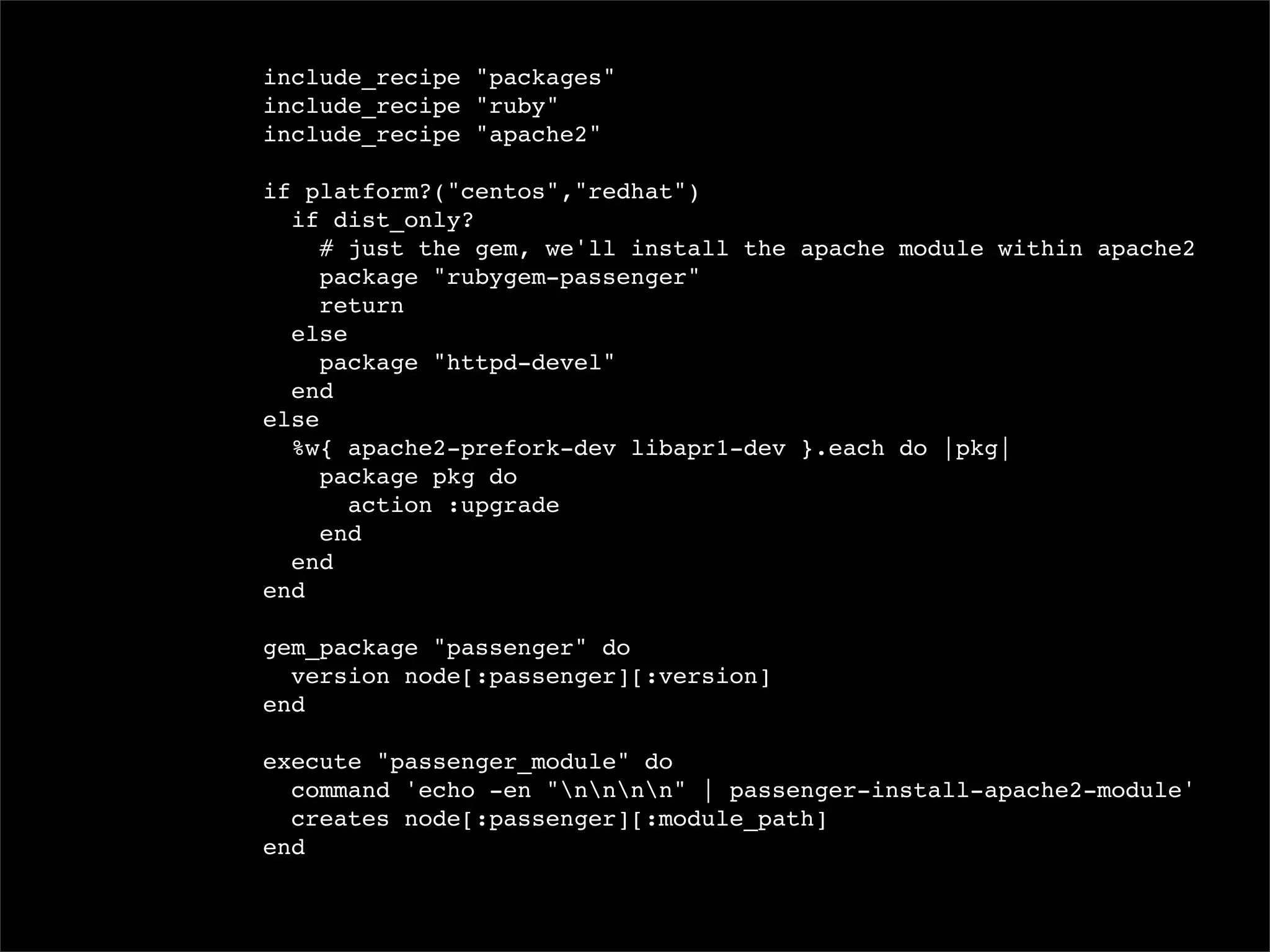 include_recipe "packages"
include_recipe "ruby"
include_recipe "apache2"

if platform?("centos","redhat")
  if dist_only?
     # just the gem, we'll install the apache module within apache2
     package "rubygem-passenger"
     return
  else
     package "httpd-devel"
  end
else
  %w{ apache2-prefork-dev libapr1-dev }.each do |pkg|
     package pkg do
       action :upgrade
     end
  end
end

gem_package "passenger" do
  version node[:passenger][:version]
end

execute "passenger_module" do
  command 'echo -en "nnnn" | passenger-install-apache2-module'
  creates node[:passenger][:module_path]
end
 