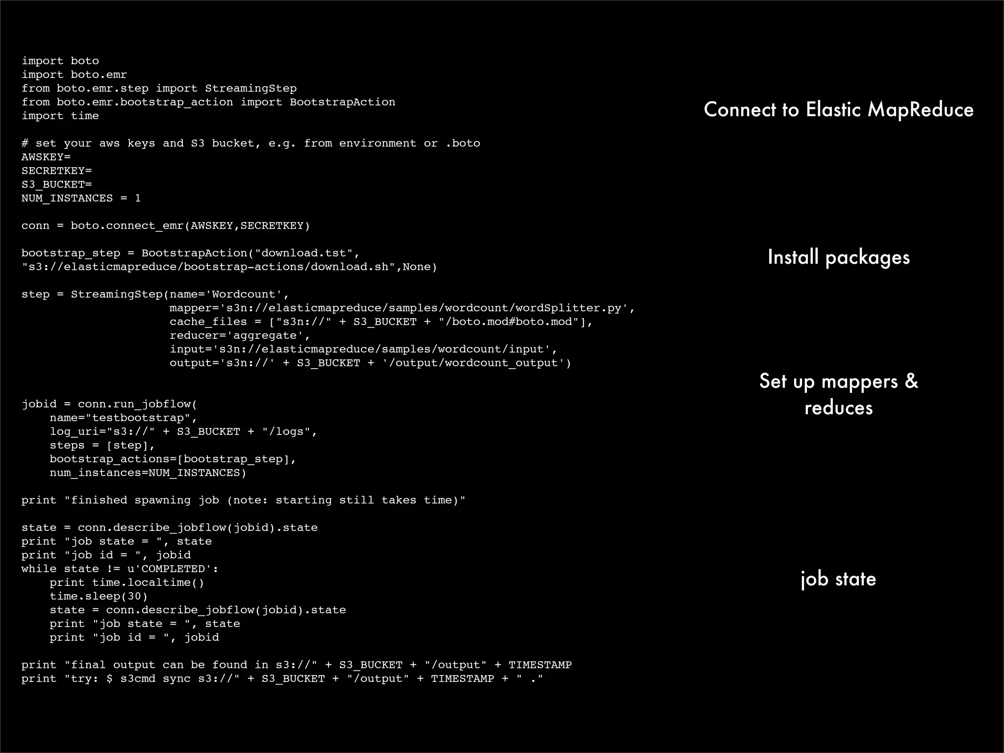 import boto
import boto.emr
from boto.emr.step import StreamingStep

                                                                                          Connect to Elastic MapReduce
from boto.emr.bootstrap_action import BootstrapAction
import time

# set your aws keys and S3 bucket, e.g. from environment or .boto
AWSKEY=
SECRETKEY=
S3_BUCKET=
NUM_INSTANCES = 1

conn = boto.connect_emr(AWSKEY,SECRETKEY)

bootstrap_step = BootstrapAction("download.tst",
"s3://elasticmapreduce/bootstrap-actions/download.sh",None)
                                                                                                Install packages
step = StreamingStep(name='Wordcount',
                     mapper='s3n://elasticmapreduce/samples/wordcount/wordSplitter.py',
                     cache_files = ["s3n://" + S3_BUCKET + "/boto.mod#boto.mod"],
                     reducer='aggregate',
                     input='s3n://elasticmapreduce/samples/wordcount/input',
                     output='s3n://' + S3_BUCKET + '/output/wordcount_output')
                                                                                               Set up mappers &
jobid = conn.run_jobflow(
    name="testbootstrap",
                                                                                                    reduces
    log_uri="s3://" + S3_BUCKET + "/logs",
    steps = [step],
    bootstrap_actions=[bootstrap_step],
    num_instances=NUM_INSTANCES)

print "finished spawning job (note: starting still takes time)"

state = conn.describe_jobflow(jobid).state
print "job state = ", state
print "job id = ", jobid
while state != u'COMPLETED':
    print time.localtime()                                                                          job state
    time.sleep(30)
    state = conn.describe_jobflow(jobid).state
    print "job state = ", state
    print "job id = ", jobid

print "final output can be found in s3://" + S3_BUCKET + "/output" + TIMESTAMP
print "try: $ s3cmd sync s3://" + S3_BUCKET + "/output" + TIMESTAMP + " ."
 