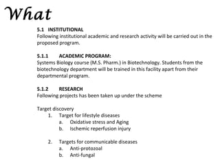 What
  5.1 INSTITUTIONAL
  Following institutional academic and research activity will be carried out in the
  proposed program.

  5.1.1    ACADEMIC PROGRAM:
  Systems Biology course (M.S. Pharm.) in Biotechnology. Students from the
  biotechnology department will be trained in this facility apart from their
  departmental program.

  5.1.2    RESEARCH
  Following projects has been taken up under the scheme

  Target discovery
      1. Target for lifestyle diseases
            a. Oxidative stress and Aging
            b. Ischemic reperfusion injury

       2.   Targets for communicable diseases
            a. Anti-protozoal
            b. Anti-fungal
 