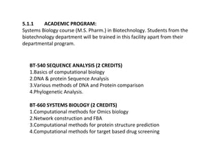 5.1.1    ACADEMIC PROGRAM:
Systems Biology course (M.S. Pharm.) in Biotechnology. Students from the
biotechnology department will be trained in this facility apart from their
departmental program.


   BT-540 SEQUENCE ANALYSIS (2 CREDITS)
   1.Basics of computational biology
   2.DNA & protein Sequence Analysis
   3.Various methods of DNA and Protein comparison
   4.Phylogenetic Analysis.

   BT-660 SYSTEMS BIOLOGY (2 CREDITS)
   1.Computational methods for Omics biology
   2.Network construction and FBA
   3.Computational methods for protein structure prediction
   4.Computational methods for target based drug screening
 
