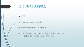 Q1: DNA! 模範解答
UTP
 Unshielded Twisted Pairの略
 合宿最終日のLANケーブル工作実習
 「シールド無しツイストペアケーブル」でググると出てくる
 (正確には「シールド無しツイストペア」でUTP)
 