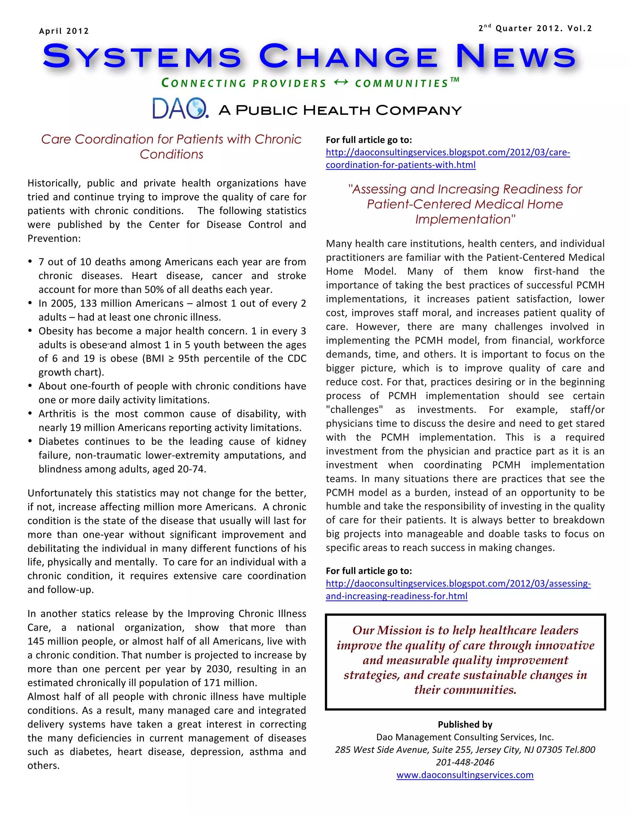 April 2012                                                                                                                                                                   2nd Quarter 2012. Vol.2



       SYSTEMS CHANGE NEWS
                                                      C O N N E C T I N G 	
   P R O V I D E R S 	
    	
   C O M M U N I T I E S ™ 	
  
                                          	
  
                                                                             A Public Health Company

       Care Coordination for Patients with Chronic                                                                    For	
  full	
  article	
  go	
  to:	
  
                      Conditions                                                                                      http://daoconsultingservices.blogspot.com/2012/03/care-­‐
   	
                                                                                                                 coordination-­‐for-­‐patients-­‐with.html	
  
                                                                                                                      	
  
	
  Historically,	
   public	
   and	
   private	
   health	
   organizations	
   have	
                                              "Assessing and Increasing Readiness for
   tried	
  and	
  continue	
  trying	
  to	
  improve	
  the	
  quality	
  of	
  care	
  for	
  
   patients	
   with	
   chronic	
   conditions.	
   	
   	
   The	
   following	
   statistics	
  
                                                                                                                                         Patient-Centered Medical Home
   were	
   published	
   by	
   the	
   Center	
   for	
   Disease	
   Control	
   and	
                                                         Implementation"
                                                                                                                      	
  
   Prevention:	
                                                                                                      Many	
   health	
   care	
   institutions,	
   health	
   centers,	
   and	
   individual	
  
• 7	
  out	
  of	
  10	
  deaths	
  among	
  Americans	
  each	
  year	
  are	
  from	
                               practitioners	
  are	
  familiar	
  with	
  the	
  Patient-­‐Centered	
  Medical	
  
         chronic	
   diseases.	
   Heart	
   disease,	
   cancer	
   and	
   stroke	
                                 Home	
   Model.	
   Many	
   of	
   them	
   know	
   first-­‐hand	
   the	
  
         account	
  for	
  more	
  than	
  50%	
  of	
  all	
  deaths	
  each	
  year.	
                              importance	
  of	
  taking	
  the	
  best	
  practices	
  of	
  successful	
  PCMH	
  
• In	
  2005,	
  133	
  million	
  Americans	
  –	
  almost	
  1	
  out	
  of	
  every	
  2	
                         implementations,	
   it	
   increases	
   patient	
   satisfaction,	
   lower	
  
         adults	
  –	
  had	
  at	
  least	
  one	
  chronic	
  illness.	
                                            cost,	
   improves	
   staff	
   moral,	
   and	
   increases	
   patient	
   quality	
   of	
  
• Obesity	
  has	
  become	
  a	
  major	
  health	
  concern.	
  1	
  in	
  every	
  3	
                             care.	
   However,	
   there	
   are	
   many	
   challenges	
   involved	
   in	
  
         adults	
  is	
  obese	
   and	
  almost	
  1	
  in	
  5	
  youth	
  between	
  the	
  ages	
                 implementing	
   the	
   PCMH	
   model,	
   from	
   financial,	
   workforce	
  
         of	
   6	
   and	
   19	
   is	
   obese	
   (BMI	
   ≥	
   95th	
   percentile	
   of	
   the	
   CDC	
     demands,	
   time,	
   and	
   others.	
   It	
   is	
   important	
   to	
   focus	
   on	
   the	
  
         growth	
  chart).	
                                                                                          bigger	
   picture,	
   which	
   is	
   to	
   improve	
   quality	
   of	
   care	
   and	
  
• About	
  one-­‐fourth	
  of	
  people	
  with	
  chronic	
  conditions	
  have	
                                    reduce	
  cost.	
  For	
  that,	
  practices	
  desiring	
  or	
  in	
  the	
  beginning	
  
         one	
  or	
  more	
  daily	
  activity	
  limitations.	
                                                     process	
   of	
   PCMH	
   implementation	
   should	
   see	
   certain	
  
• Arthritis	
   is	
   the	
   most	
   common	
   cause	
   of	
   disability,	
   with	
                            "challenges"	
   as	
   investments.	
   For	
   example,	
   staff/or	
  
         nearly	
  19	
  million	
  Americans	
  reporting	
  activity	
  limitations.	
                              physicians	
  time	
  to	
  discuss	
  the	
  desire	
  and	
  need	
  to	
  get	
  stared	
  
• Diabetes	
   continues	
   to	
   be	
   the	
   leading	
   cause	
   of	
   kidney	
                              with	
   the	
   PCMH	
   implementation.	
   This	
   is	
   a	
   required	
  
         failure,	
   non-­‐traumatic	
   lower-­‐extremity	
   amputations,	
   and	
                                investment	
   from	
   the	
   physician	
   and	
   practice	
   part	
   as	
   it	
   is	
   an	
  
         blindness	
  among	
  adults,	
  aged	
  20-­‐74.	
                                                          investment	
   when	
   coordinating	
   PCMH	
   implementation	
  
	
  	
                                                                                                                teams.	
   In	
   many	
   situations	
   there	
   are	
   practices	
   that	
   see	
   the	
  
Unfortunately	
  this	
  statistics	
  may	
  not	
  change	
  for	
  the	
  better,	
                                PCMH	
   model	
   as	
   a	
   burden,	
   instead	
   of	
   an	
   opportunity	
   to	
   be	
  
if	
  not,	
  increase	
  affecting	
  million	
  more	
  Americans.	
  	
  A	
  chronic	
                            humble	
  and	
  take	
  the	
  responsibility	
  of	
  investing	
  in	
  the	
  quality	
  
condition	
  is	
  the	
  state	
  of	
  the	
  disease	
  that	
  usually	
  will	
  last	
  for	
                   of	
   care	
   for	
   their	
   patients.	
   It	
   is	
   always	
   better	
   to	
   breakdown	
  
more	
   than	
   one-­‐year	
   without	
   significant	
   improvement	
   and	
                                    big	
   projects	
   into	
   manageable	
   and	
   doable	
   tasks	
   to	
   focus	
   on	
  
debilitating	
  the	
  individual	
  in	
  many	
  different	
  functions	
  of	
  his	
                              specific	
  areas	
  to	
  reach	
  success	
  in	
  making	
  changes.	
  
life,	
  physically	
  and	
  mentally.	
  	
  To	
  care	
  for	
  an	
  individual	
  with	
  a	
                   	
  
                                                                                                                      For	
  full	
  article	
  go	
  to:	
  
chronic	
   condition,	
   it	
   requires	
   extensive	
   care	
   coordination	
  
                                                                                                                      http://daoconsultingservices.blogspot.com/2012/03/assessing-­‐
and	
  follow-­‐up.	
  
	
  
                                                                                                                      and-­‐increasing-­‐readiness-­‐for.html	
  
                                                                                                                      	
  
In	
   another	
   statics	
   release	
   by	
   the	
   Improving	
   Chronic	
   Illness	
  
Care,	
   a	
   national	
   organization,	
   show	
   that	
  more	
   than	
                                       	
  
                                                                                                                                       Our Mission is to help healthcare leaders
145	
  million	
  people,	
  or	
  almost	
  half	
  of	
  all	
  Americans,	
  live	
  with	
                                      improve the quality of care through innovative
a	
   chronic	
   condition.	
  That	
   number	
   is	
   projected	
   to	
   increase	
   by	
  
                                                                                                                                         and measurable quality improvement
more	
   than	
   one	
   percent	
   per	
   year	
   by	
   2030,	
   resulting	
   in	
   an	
  
                                                                                                                                     strategies, and create sustainable changes in
estimated	
  chronically	
  ill	
  population	
  of	
  171	
  million.	
  
Almost	
   half	
   of	
   all	
   people	
   with	
   chronic	
   illness	
   have	
   multiple	
  
                                                                                                                                                   their communities.	
  
conditions.	
   As	
   a	
   result,	
   many	
   managed	
   care	
   and	
   integrated	
  
delivery	
   systems	
   have	
   taken	
   a	
   great	
   interest	
   in	
   correcting	
                                                                       Published	
  by	
  
the	
   many	
   deficiencies	
   in	
   current	
   management	
   of	
   diseases	
                                                         Dao	
  Management	
  Consulting	
  Services,	
  Inc.	
  
such	
   as	
   diabetes,	
   heart	
   disease,	
   depression,	
   asthma	
   and	
                                           285	
  West	
  Side	
  Avenue,	
  Suite	
  255,	
  Jersey	
  City,	
  NJ	
  07305	
  Tel.800	
  
others.	
                                                                                                                                                          201-­‐448-­‐2046	
  
	
                                                                                                                                                     www.daoconsultingservices.com	
  
                                                                                                                             	
  
                                                                                                                             	
  
 