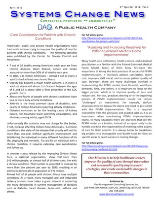 April 2012                                                                                                                                                                   2nd Quarter 2012. Vol.2



       SYSTEMS CHANGE NEWS
                                                      C O N N E C T I N G 	
   P R O V I D E R S 	
    	
   C O M M U N I T I E S ™ 	
  
                                          	
  
                                                                             A Public Health Company

       Care Coordination for Patients with Chronic                                                                    For	
  full	
  article	
  go	
  to:	
  
                      Conditions                                                                                      http://daoconsultingservices.blogspot.com/2012/03/care-­‐
   	
                                                                                                                 coordination-­‐for-­‐patients-­‐with.html	
  
                                                                                                                      	
  
	
  Historically,	
   public	
   and	
   private	
   health	
   organizations	
   have	
                                              "Assessing and Increasing Readiness for
   tried	
  and	
  continue	
  trying	
  to	
  improve	
  the	
  quality	
  of	
  care	
  for	
  
   patients	
   with	
   chronic	
   conditions.	
   	
   	
   The	
   following	
   statistics	
  
                                                                                                                                         Patient-Centered Medical Home
   were	
   published	
   by	
   the	
   Center	
   for	
   Disease	
   Control	
   and	
                                                         Implementation"
                                                                                                                      	
  
   Prevention:	
                                                                                                      Many	
   health	
   care	
   institutions,	
   health	
   centers,	
   and	
   individual	
  
• 7	
  out	
  of	
  10	
  deaths	
  among	
  Americans	
  each	
  year	
  are	
  from	
                               practitioners	
  are	
  familiar	
  with	
  the	
  Patient-­‐Centered	
  Medical	
  
         chronic	
   diseases.	
   Heart	
   disease,	
   cancer	
   and	
   stroke	
                                 Home	
   Model.	
   Many	
   of	
   them	
   know	
   first-­‐hand	
   the	
  
         account	
  for	
  more	
  than	
  50%	
  of	
  all	
  deaths	
  each	
  year.	
                              importance	
  of	
  taking	
  the	
  best	
  practices	
  of	
  successful	
  PCMH	
  
• In	
  2005,	
  133	
  million	
  Americans	
  –	
  almost	
  1	
  out	
  of	
  every	
  2	
                         implementations,	
   it	
   increases	
   patient	
   satisfaction,	
   lower	
  
         adults	
  –	
  had	
  at	
  least	
  one	
  chronic	
  illness.	
                                            cost,	
   improves	
   staff	
   moral,	
   and	
   increases	
   patient	
   quality	
   of	
  
• Obesity	
  has	
  become	
  a	
  major	
  health	
  concern.	
  1	
  in	
  every	
  3	
                             care.	
   However,	
   there	
   are	
   many	
   challenges	
   involved	
   in	
  
         adults	
  is	
  obese	
   and	
  almost	
  1	
  in	
  5	
  youth	
  between	
  the	
  ages	
                 implementing	
   the	
   PCMH	
   model,	
   from	
   financial,	
   workforce	
  
         of	
   6	
   and	
   19	
   is	
   obese	
   (BMI	
   ≥	
   95th	
   percentile	
   of	
   the	
   CDC	
     demands,	
   time,	
   and	
   others.	
   It	
   is	
   important	
   to	
   focus	
   on	
   the	
  
         growth	
  chart).	
                                                                                          bigger	
   picture,	
   which	
   is	
   to	
   improve	
   quality	
   of	
   care	
   and	
  
• About	
  one-­‐fourth	
  of	
  people	
  with	
  chronic	
  conditions	
  have	
                                    reduce	
  cost.	
  For	
  that,	
  practices	
  desiring	
  or	
  in	
  the	
  beginning	
  
         one	
  or	
  more	
  daily	
  activity	
  limitations.	
                                                     process	
   of	
   PCMH	
   implementation	
   should	
   see	
   certain	
  
• Arthritis	
   is	
   the	
   most	
   common	
   cause	
   of	
   disability,	
   with	
                            "challenges"	
   as	
   investments.	
   For	
   example,	
   staff/or	
  
         nearly	
  19	
  million	
  Americans	
  reporting	
  activity	
  limitations.	
                              physicians	
  time	
  to	
  discuss	
  the	
  desire	
  and	
  need	
  to	
  get	
  stared	
  
• Diabetes	
   continues	
   to	
   be	
   the	
   leading	
   cause	
   of	
   kidney	
                              with	
   the	
   PCMH	
   implementation.	
   This	
   is	
   a	
   required	
  
         failure,	
   non-­‐traumatic	
   lower-­‐extremity	
   amputations,	
   and	
                                investment	
   from	
   the	
   physician	
   and	
   practice	
   part	
   as	
   it	
   is	
   an	
  
         blindness	
  among	
  adults,	
  aged	
  20-­‐74.	
                                                          investment	
   when	
   coordinating	
   PCMH	
   implementation	
  
	
  	
                                                                                                                teams.	
   In	
   many	
   situations	
   there	
   are	
   practices	
   that	
   see	
   the	
  
Unfortunately	
  this	
  statistics	
  may	
  not	
  change	
  for	
  the	
  better,	
                                PCMH	
   model	
   as	
   a	
   burden,	
   instead	
   of	
   an	
   opportunity	
   to	
   be	
  
if	
  not,	
  increase	
  affecting	
  million	
  more	
  Americans.	
  	
  A	
  chronic	
                            humble	
  and	
  take	
  the	
  responsibility	
  of	
  investing	
  in	
  the	
  quality	
  
condition	
  is	
  the	
  state	
  of	
  the	
  disease	
  that	
  usually	
  will	
  last	
  for	
                   of	
   care	
   for	
   their	
   patients.	
   It	
   is	
   always	
   better	
   to	
   breakdown	
  
more	
   than	
   one-­‐year	
   without	
   significant	
   improvement	
   and	
                                    big	
   projects	
   into	
   manageable	
   and	
   doable	
   tasks	
   to	
   focus	
   on	
  
debilitating	
  the	
  individual	
  in	
  many	
  different	
  functions	
  of	
  his	
                              specific	
  areas	
  to	
  reach	
  success	
  in	
  making	
  changes.	
  
life,	
  physically	
  and	
  mentally.	
  	
  To	
  care	
  for	
  an	
  individual	
  with	
  a	
                   	
  
                                                                                                                      For	
  full	
  article	
  go	
  to:	
  
chronic	
   condition,	
   it	
   requires	
   extensive	
   care	
   coordination	
  
                                                                                                                      http://daoconsultingservices.blogspot.com/2012/03/assessing-­‐
and	
  follow-­‐up.	
  
	
  
                                                                                                                      and-­‐increasing-­‐readiness-­‐for.html	
  
                                                                                                                      	
  
In	
   another	
   statics	
   release	
   by	
   the	
   Improving	
   Chronic	
   Illness	
  
Care,	
   a	
   national	
   organization,	
   show	
   that	
  more	
   than	
                                       	
  
                                                                                                                                       Our Mission is to help healthcare leaders
145	
  million	
  people,	
  or	
  almost	
  half	
  of	
  all	
  Americans,	
  live	
  with	
                                      improve the quality of care through innovative
a	
   chronic	
   condition.	
  That	
   number	
   is	
   projected	
   to	
   increase	
   by	
  
                                                                                                                                         and measurable quality improvement
more	
   than	
   one	
   percent	
   per	
   year	
   by	
   2030,	
   resulting	
   in	
   an	
  
                                                                                                                                     strategies, and create sustainable changes in
estimated	
  chronically	
  ill	
  population	
  of	
  171	
  million.	
  
Almost	
   half	
   of	
   all	
   people	
   with	
   chronic	
   illness	
   have	
   multiple	
  
                                                                                                                                                   their communities.	
  
conditions.	
   As	
   a	
   result,	
   many	
   managed	
   care	
   and	
   integrated	
  
delivery	
   systems	
   have	
   taken	
   a	
   great	
   interest	
   in	
   correcting	
                                                                       Published	
  by	
  
the	
   many	
   deficiencies	
   in	
   current	
   management	
   of	
   diseases	
                                                         Dao	
  Management	
  Consulting	
  Services,	
  Inc.	
  
such	
   as	
   diabetes,	
   heart	
   disease,	
   depression,	
   asthma	
   and	
                                           285	
  West	
  Side	
  Avenue,	
  Suite	
  255,	
  Jersey	
  City,	
  NJ	
  07305	
  Tel.800	
  
others.	
                                                                                                                                                          201-­‐448-­‐2046	
  
	
                                                                                                                                                     www.daoconsultingservices.com	
  
                                                                                                                             	
  
                                                                                                                             	
  
 