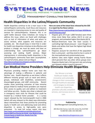 January 2012                                                                                                                                                        Volume 1, Issue 1



SYSTEMS CHANGE NEWS
                                             C O N N E C T I N G 	
   P R O V I D E R S 	
    	
   C O M M U N I T I E S ™ 	
  
                                   	
  
                                                   Management Consulting Services

Health	
  Disparities	
  in	
  the	
  Latino/Hispanic	
  Community	
  
	
  Health	
   disparities	
   continue	
   to	
   be	
   a	
   main	
   issue	
   in	
   the	
   Here	
  are	
  some	
  of	
  the	
  latest	
  facts	
  released	
  by	
  the	
  CDC	
  
Latino/Hispanic	
  community,	
  much	
  focus	
  and	
  resources	
                                in	
  a	
  report	
  by	
  Fox	
  News	
  Latinos	
  
are	
  invested	
  in	
  improving	
  access	
  to	
  care	
  and	
  quality	
  of	
                (http://latino.foxnews.mobi/quickPage.html?page=30392&exter
services	
   for	
   Latinos/Hispanics.	
   However,	
   this	
   is	
   an	
                       nal=677178.proteus.fma)	
  
uphill	
   battle	
   because	
   many	
   initiatives	
   are	
   trying	
   to	
                  • Hispanic	
   girls	
   (77.4	
   per	
   1,000	
   females)	
   were	
   three	
  
address	
   this	
   issue,	
   others	
   are	
   faced	
   with	
   challenges	
                         times	
   more	
   likely	
   than	
   whites	
   (26.7)	
   to	
   end	
   up	
  
such	
   as	
   lack	
   of	
   information	
   of	
   when	
   and	
   where	
   to	
                     pregnant,	
  and	
  somewhat	
  higher	
  than	
  blacks	
  (62.9).	
  
access	
   services,	
   what	
   supports	
   and	
   resources	
   are	
                          • Mexican-­‐Americans	
   have	
   the	
   least	
   success	
   in	
  
available,	
   etc.	
   	
   We	
   should	
   keep	
   in	
   mind	
   that	
   in	
   order	
            controlling	
  high	
  blood	
  pressure	
  –	
  even	
  though	
  it	
  is	
  
for	
  health	
  care	
  disparities	
  initiatives	
  to	
  be	
  effective	
  and	
                      blacks	
  and	
  whites	
  that	
  have	
  the	
  highest	
  high	
  blood	
  
produce	
   a	
   change,	
   we	
   must	
   be	
   aware	
   and	
   have	
   an	
                       pressure	
  rate.	
  
understanding	
   how	
   Latinos/Hispanics	
   go	
   about	
                                      • Hispanics	
   account	
   for	
   one-­‐third	
   of	
   the	
   population	
  
accessing	
   and	
   seeking	
   health	
   services.	
   Major	
                                         that	
   is	
   uninsured	
   –	
   and	
   they	
   tend	
   to	
   live	
   in	
   some	
   of	
  
improvements	
   in	
   eliminating	
   health	
   disparities	
   in	
   the	
                            the	
  most	
  polluted	
  and	
  contaminated	
  areas.	
  
Latino/Hispanic	
   community	
   have	
   been	
   accomplished.	
  	
  	
                         • Asthma	
   rates	
   were	
   higher	
   among	
   Puerto	
   Ricans	
  
To	
  read	
  full	
  article,	
  please	
  visit	
  our	
  blog	
  at	
  	
                               (18.4	
   percent)	
   than	
   any	
   other	
   ethnic	
   groups	
   (non-­‐
http://daoconsultingservices.blogspot.com/2011/12/health-­‐                                                Hispanics	
  blacks	
  had	
  a	
  14.6	
  percent	
  rate	
  and	
  among	
  
disparities-­‐in-­‐latinohispanic.html	
  
                                                                                                           non-­‐Hispanic	
  whites	
  it	
  was	
  8.2	
  percent.)	
  
	
  
Can	
  Medical	
  Home	
  Providers	
  Help	
  Eliminate	
  Health	
  Disparities	
                 	
  
                                                                                                    	
  
Physicians	
   providing	
   medical	
   home	
   care	
   have	
   the	
                           	
  
advantage	
   of	
   making	
   a	
   difference	
   in	
   patients	
   and	
                      	
             Our	
  Mission	
  is	
  to	
  help	
  
families’	
  care.	
  	
  Health	
  disparities	
  as	
  we	
  know	
  it	
  affects	
              	
            healthcare	
  leaders	
  make	
  
different	
   minority	
   groups	
   such	
   as	
   racial	
   and	
   ethinic,	
                 Our	
   innovative	
  ato	
   shelp	
   healthcare	
   leaders	
   make	
  
                                                                                                                 Mission…	
   nd	
   ustainable	
  
groups,	
   individuals	
   with	
   disabilities,	
   socioeconomic	
                              innovative	
   iand	
   sustainable	
   changes	
   in	
   their	
  
                                                                                                               changes	
   n	
  their	
  communities	
  
disavantaged	
   groups,	
   and	
   LGBT	
   community.	
   	
   	
   Recent	
                     communities	
   ealthcare	
  education	
  
                                                                                                               through	
  h through	
   healthcare	
   education	
   and	
  
studies	
   show	
   promising	
   outcomes	
   of	
   how	
   minority	
                           strategies	
  to	
  eliminate	
  health	
  care	
  disparities,	
  promote	
  
                                                                                                                 and	
  strategies	
  to	
  eliminate	
  
groups	
   linked	
   to	
   medical	
   home	
   providers	
   can	
   improve	
                   culturally	
   competent	
   services,	
   and	
   increase	
   access	
   to	
  
                                                                                                                   health	
  care	
  disparities,	
  
their	
   access	
   to	
   quality	
   care	
   and	
   adhere	
   to	
   treatment	
              care.	
   promote	
  culturally	
  competent	
  
and	
  follow	
  up	
  visits.	
  	
  Studies	
  also	
  show	
  a	
  reduced	
  rate	
                                                                                   Helen	
  Dao,	
  MHA	
  
                                                                                                    	
   services,	
  and	
  increase	
  access	
  to	
                    President	
  &	
  CEO	
  
in	
   emergency	
   room	
   visits	
   for	
   illnesses	
   that	
   could	
   be	
              	
                           care.	
                                                    	
  
treated	
   by	
   a	
   medical	
   home	
   provider.	
   	
   	
   In	
   a	
   survey	
  
report	
   released	
   by	
   the	
   Commonwealth	
   Fund	
   in	
   2006	
  
(which	
  still	
  very	
  relavant	
  to	
  this	
  date)	
  new	
  information	
  
about	
   interventions	
   that	
   show	
   promise	
   for	
   promoting	
                                                    Published	
  by	
  
equity	
   in	
   health	
   care	
   and	
   addressing	
   racial	
   and	
   ethnic	
                           Dao	
  Management	
  Consulting	
  Services,	
  Inc.	
  
disparities	
   in	
   access	
   to	
   high-­‐quality	
   care	
   were	
                               	
  
presented.	
   	
   To	
   read	
   full	
   survey	
   report	
   click	
   here	
                              285	
  West	
  Side	
  Avenue,	
  Suite	
  255,	
  Jersey	
  City,	
  NJ	
  07305	
  
http://www.commonwealthfund.org/Publications/Fund-­‐                                                                            Tel.800-­‐905-­‐1208	
  /	
  201-­‐448-­‐2046	
  
Reports/2007/Jun/Closing-­‐the-­‐Divide-­‐-­‐How-­‐Medical-­‐Homes-­‐                                     	
  
Promote-­‐Equity-­‐in-­‐Health-­‐Care-­‐-­‐Results-­‐From-­‐The-­‐                                                          www.daoconsultingservices.com	
  
Commonwealth-­‐F.aspx	
                                                                                   	
  
                                                                                                          	
  
       Our	
  Mission	
  is	
  to	
  help	
  healthcare	
  leaders	
  make	
                              	
  
 