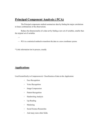 Principal Component Analysis ( PCA)
         The Principal components method summarizes data by finding the major correlations
in linear combinations of the observations.

         Reduce the dimensionality of a data set by finding a new set of variables, smaller than
the original set of variables

    —

    — PCA is a statistical method to transform the data to a new coordinate system.



* Little information lost in process, usually




Applications


Used Scientifically in Compression & Classification of data in this Application:

            ◦    Face Recognition

            ◦    Voice Recognition

            ◦    Image Compression

            ◦    Pattern Recognition

            ◦    Handwriting Analysis

            ◦    Lip Reading

            ◦    Marketing

            ◦    Social Science Researches

            ◦    And many more other fields.
 