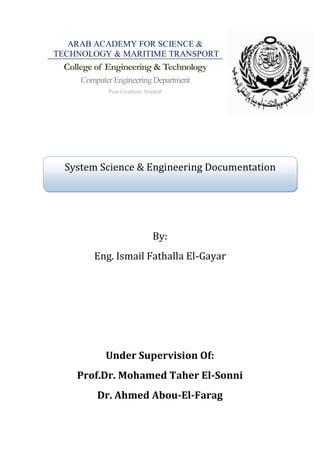 ARAB ACADEMY FOR SCIENCE &
TECHNOLOGY & MARITIME TRANSPORT
 College of Engineering & Technology
     Computer Engineering Department
            Post-Graduate Student




  System Science & Engineering Documentation




                             By:
        Eng. Ismail Fathalla El-Gayar




            Under Supervision Of:
    Prof.Dr. Mohamed Taher El-Sonni
         Dr. Ahmed Abou-El-Farag
 