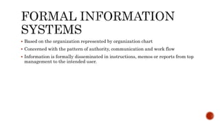  Based on the organization represented by organization chart
 Concerned with the pattern of authority, communication and work flow
 Information is formally disseminated in instructions, memos or reports from top
management to the intended user.
 