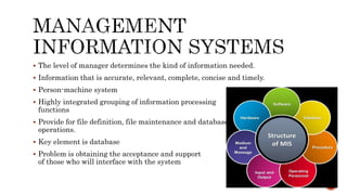  The level of manager determines the kind of information needed.
 Information that is accurate, relevant, complete, concise and timely.
 Person-machine system
 Highly integrated grouping of information processing
functions
 Provide for file definition, file maintenance and database
operations.
 Key element is database
 Problem is obtaining the acceptance and support
of those who will interface with the system
 