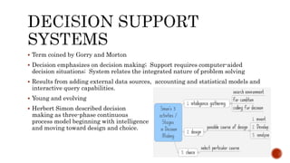  Term coined by Gorry and Morton
 Decision emphasizes on decision making; Support requires computer-aided
decision situations; System relates the integrated nature of problem solving
 Results from adding external data sources, accounting and statistical models and
interactive query capabilities.
 Young and evolving
 Herbert Simon described decision
making as three-phase continuous
process model beginning with intelligence
and moving toward design and choice.
 