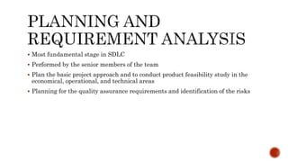  Most fundamental stage in SDLC
 Performed by the senior members of the team
 Plan the basic project approach and to conduct product feasibility study in the
economical, operational, and technical areas
 Planning for the quality assurance requirements and identification of the risks
 