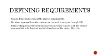  Clearly define and document the product requirements.
 Get them approved from the customer or the market analysts through SRS.
 Software Requirement Specification document which consists of all the product
requirements to be designed and developed during the project life cycle.
 