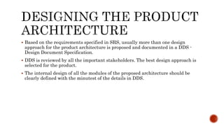 Based on the requirements specified in SRS, usually more than one design
approach for the product architecture is proposed and documented in a DDS -
Design Document Specification.
 DDS is reviewed by all the important stakeholders. The best design approach is
selected for the product.
 The internal design of all the modules of the proposed architecture should be
clearly defined with the minutest of the details in DDS.
 