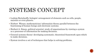  Ludwig Bertalanffy, biologist: arrangement of elements such as cells, people,
societies or even planets.
 Norbert Wiener, mathematician: information theory parallel between the
functioning of human beings and electronic systems.
 Herbert A. Simon, political scientist: study of organizations by viewing a system
as a processor of information for making decisions.
 General systems theory: developing systematic, theoretical framework upon which
to make decisions.
 System involves a set of techniques that helps in solving problems.
 