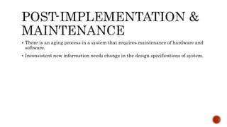  There is an aging process in a system that requires maintenance of hardware and
software.
 Inconsistent new information needs change in the design specifications of system.
 