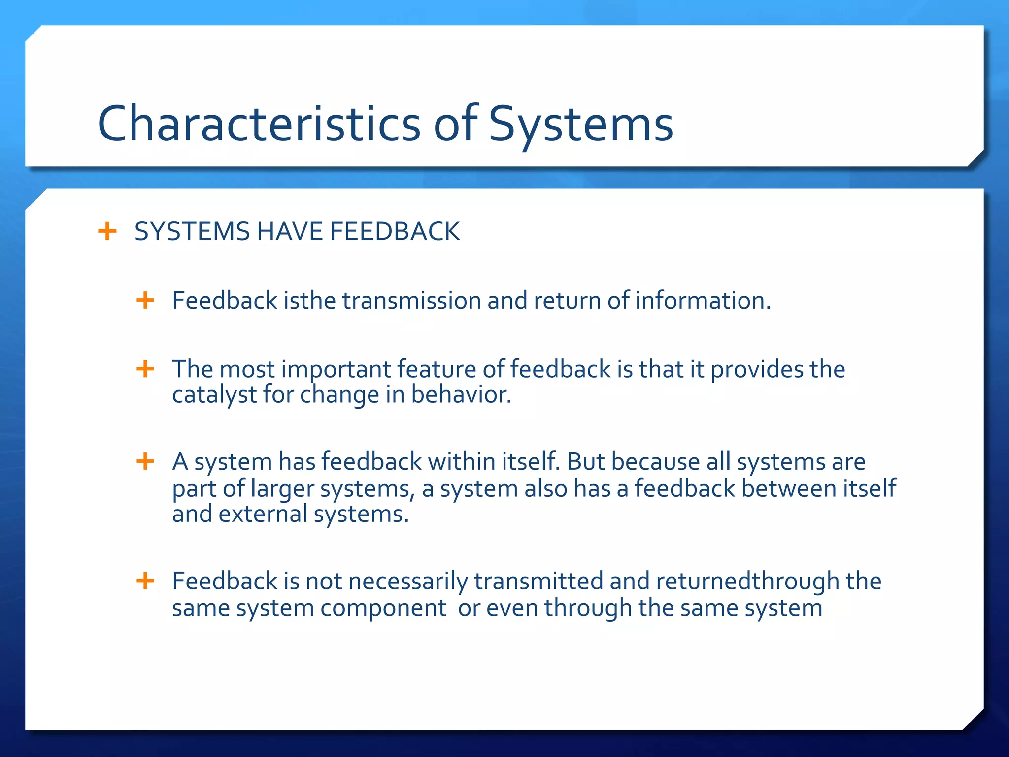 Characteristics of Systems
Ê SYSTEMS HAVE FEEDBACK
Ê Feedback isthe transmission and return of information.
Ê The most important feature of feedback is that it provides the
catalyst for change in behavior.
Ê A system has feedback within itself. But because all systems are
part of larger systems, a system also has a feedback between itself
and external systems.
Ê Feedback is not necessarily transmitted and returnedthrough the
same system component or even through the same system
 