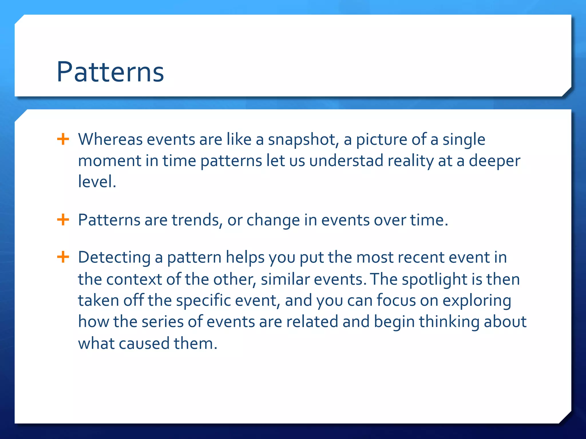 Patterns
Ê Whereas events are like a snapshot, a picture of a single
moment in time patterns let us understad reality at a deeper
level.
Ê Patterns are trends, or change in events over time.
Ê Detecting a pattern helps you put the most recent event in
the context of the other, similar events.The spotlight is then
taken off the specific event, and you can focus on exploring
how the series of events are related and begin thinking about
what caused them.
 